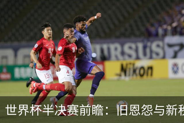 世界杯半决赛前瞻：旧恩怨与新秩序的碰撞