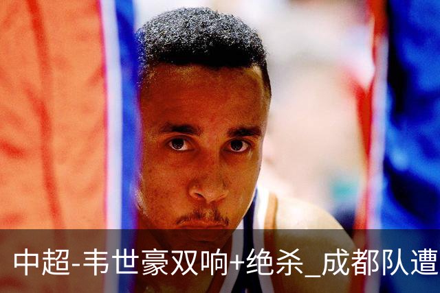 中超-韦世豪双响+绝杀 成都队遭绝平后反绝杀3-2新鹏城