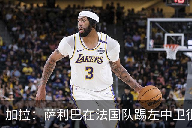 加拉：萨利巴在法国队踢左中卫很别扭；阿隆索将重塑切尔西