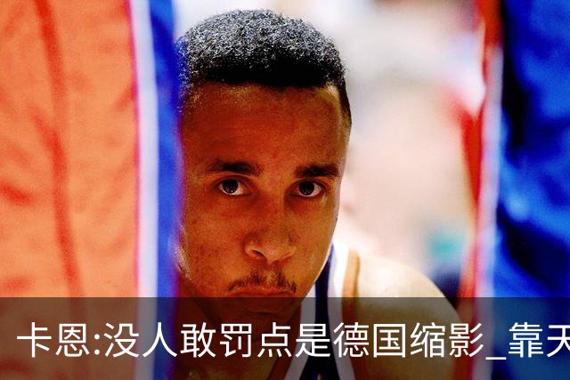 卡恩:没人敢罚点是德国缩影 靠天赋能进世界杯但担当决定能走多远