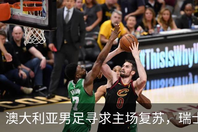 澳大利亚男足寻求主场复苏，瑞士男足客场表现强劲！