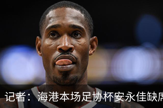 记者：海港本场足协杯安永佳缺席、武磊受伤；有部分梯队球员补充