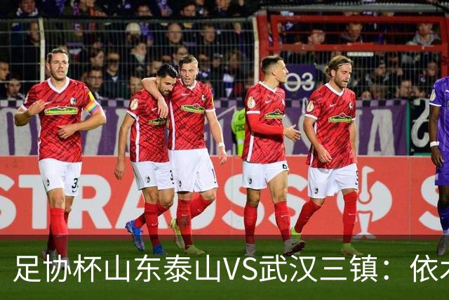 足协杯山东泰山VS武汉三镇：依木兰坐镇中场，瓦科领衔，泽卡冲锋