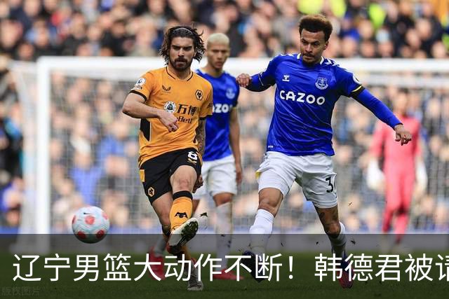 辽宁男篮大动作不断！韩德君被请回，郭艾伦回头难 杨鸣恐无处可去