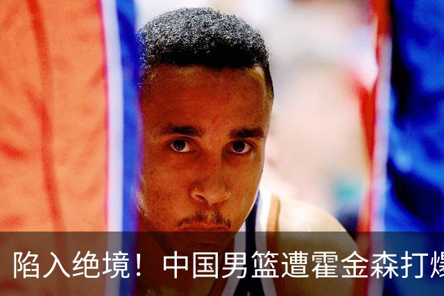陷入绝境！中国男篮遭霍金森打爆 末轮不胜将无缘世界杯