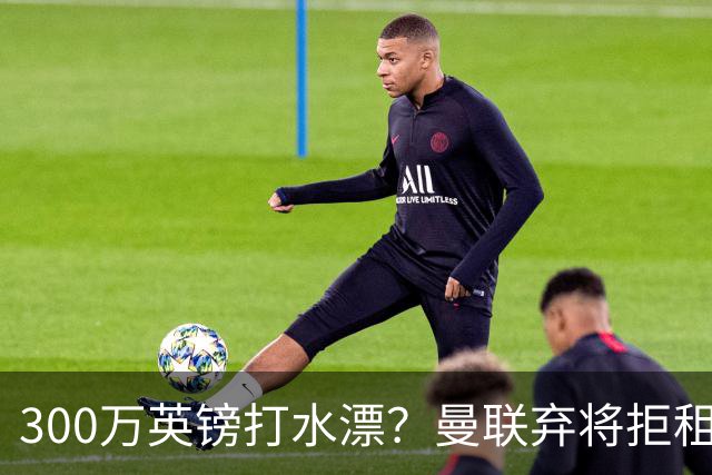 300万英镑打水漂？曼联弃将拒租自毁前程，新援却杀疯了