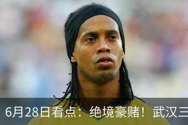 6月28日看点：绝境豪赌！武汉三镇租来三位前国脚，这支降级队真能起死回生？
