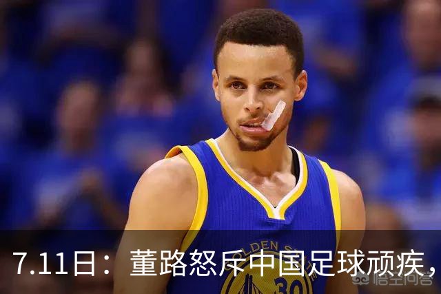 7.11日：董路怒斥中国足球顽疾，退休后才敢说真话；网友神评戳破青训谎言