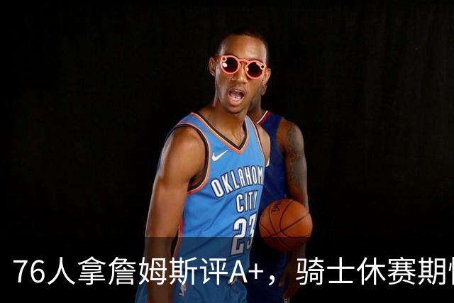 76人拿詹姆斯评A+，骑士休赛期惨淡成NBA最糟
