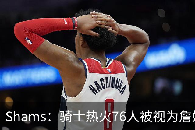 Shams：骑士热火76人被视为詹姆斯争夺战中最具竞争力的领跑球队