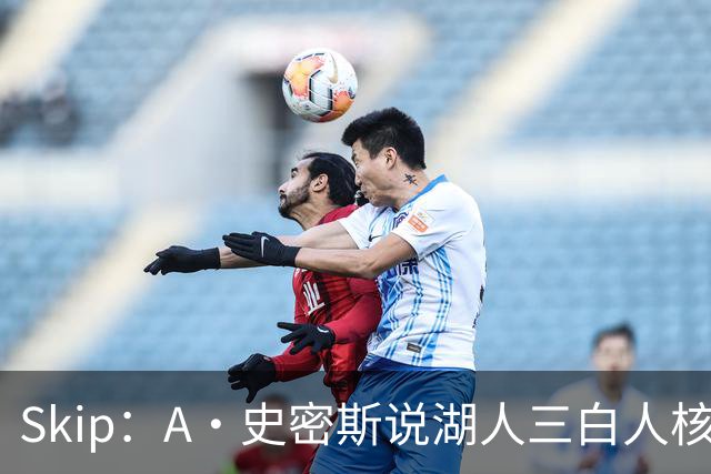 Skip：A·史密斯说湖人三白人核心无法争冠没错 历史的确如此
